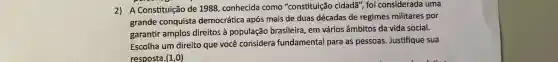 2) A Constituição de 1988, conhecida como "constituição cidadã", foi considerada uma
grande conquista democrática após mais de duas décadas de regimes militares por
garantir amplos direitos à população brasileira, em vários âmbitos da vida social.
Escolha um direito que você considera fundamental para as pessoas. Justifique sua
resposta. (1,0)