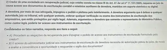 2) Credor de uma sociedade em recuperação judicial, cujo crédito consta na classe III do Art. 41 da Lei n^circ 11.101/2005 requereu ao juiz da
causa acesso aos documentos de escrituração contábil e relatórios auxiliares da devedora mantidos em suporte eletrônico ou digital.
A devedora, por meio de sua advogada, impugnou o pedido e pleiteou pelo indeferimento. A devedora argumenta que é defeso a qualquer
autoridade, juiz ou tribunal sob qualquer pretexto, ordenar qualquer verificação ou exame dos instrumentos de escrituração dos
empresários, que estão protegidos por sigilo legal.Ademais, argumentou a devedora que somente o representante do Ministério Público,
como custos legis, poderia ter acesso aos instrumentos de escrituração.
Considerados os fatos narrados responda aos itens a seguir.
-A) Procedem as alegações da recuperanda para impugnar o pedido de acesso aos instrumentos de escrituração formulado pelo
credor?
- B) O acesso do administrador judicial aos instrumentos de escrituração da devedora necessita de autorização prévia do juízo, de modo
a avaliar a conveniência e oportunidade e resguardar o sigilo dos documentos?