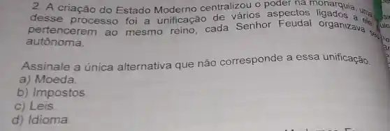 2. A criação do Estado Moderno centralizou o poder na
desse processo foi a unificação de vários aspectos ligados.uma disi
pertencerem ao mesmo reino, cada Senhor organizava selle
autônoma.
Assinale a única alternativa que não corresponde a essa unificação.
a) Moeda.
b) Impostos.
c) Leis.
d) Idioma.