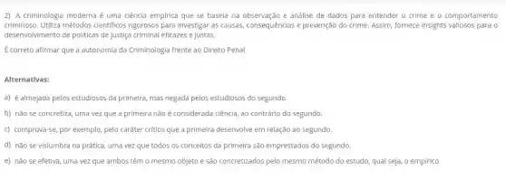 2) A criminologia moderna é uma ciência empírica que se baseia na e análise de dados para entender o crime e o comportamento
criminoso. Utiliza métodos científicos rigorosos para investigar as causas consequências e prevenção do crime. Assim, fornece insights para o
desenvolvimento de politicas de justiça criminal eficazes e justas.
É correto afirmar que a autonomla da Criminologia frente ao Direito Penal
Alternativas:
a) é almejada pelos estudiosos da primeira, mas negada pelos estudiosos do segundo.
b) não se concretiza uma vez que a primeira não é considerada ciência, ao contrário do segundo
c) comprova-se, por exemplo pelo caráter critico que a primeira desenvolve em relação ao segundo.
d) não se vislumbra na prática, uma vez que todos os conceitos da primeira são emprestados do segundo.
e) não se efetiva uma vez que ambos têm o mesmo objeto e são concretizados pelo mesmo método do estudo qual seja, o empírico.