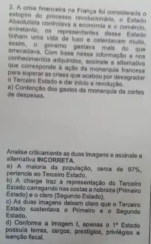 2. A crise financeira na Franca foi considerada o
astopim do processo revolucionário, o Estado
Absolutista controlava a economia e o comércio.
entretanto, os representante desse Estado
tinham uma vida de luxo e ostentavam multo.
assim, o governo gastava mais do que
arrecadava. Com base nessa informação e nos
conhecimentos adquiridos assinale a alternativa
que corresponde à ação da monarquia francesa
para superar as crises que acabou por desagradar
Terceiro Estado e dar início a revolução.
a) Contenção dos gastos da monarquia de cortes
de despesas.
Analise criticamente as duas imagens e assinale a
alternativa INCORRETA.
a) A maioria da população , cerca de 97% 
pertencia ao Terceiro Estado.
b) A charge traz a representação do Terceiro
Estado carregando nas costas a nobreza (Primeiro
Estado) e o clero (Segundo Estado).
c) As duas imagens deixam claro que o Terceiro
Estado sustentava o Primeiro e o Segundo
Estado.
d) Conforme a Imagem I, apenas o 1^circ  Estado
possuía terras, cargos prestígios, privilégios e
isenção fiscal.