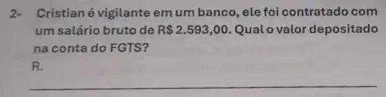 2- Cristian é vigilante emum banco, ele foi contratado com
um salário bruto de R 2.593,00 Qualo valor depositado
na conta do FGTS?
R.
__