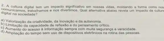 2. A cultura digital impacto significativo em nossas vidas, moldando a forma como nos
digital na sociedade?
comunicamos.trabalhamos e nos divertimos. Qual alternativa abaixo revela um impacto da cultura
a) Valorização da criativ dade, da inovação e da autonomia.
b) Limitação da capacidade de reflexão e do pensamento critico.
c) Aumento do acesso à informação com muita segurança e veracidade.
d) Ampliação do tempo sem uso de dispositivos eletrônicos na rotina das pessoas.