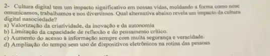 2- Cultura digital tem um impacto significativo em nossas vidas.moldando a forma como nosc
omunicamos, trabalhamos enos divertimos.Qual altemativa abaikorevela um impacto da cultura
digital nasociedade?
a) Valorização da criatividade da inovação e da autonomia
b) Limitação da capacidade de reflexlo e do pensamento critico.
c) Aumento do acesso informação sempre com multa segurança e veracidade.
d) Ampliação do tempo sem uso de dispositivos eletrônicos na rotina das pessons