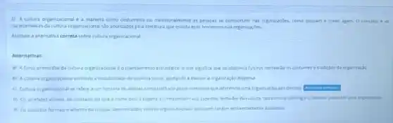 2) A cultura organizacional e a maneira como costumeira ou tradicionalmente as pessoas se comportam nas organizaçōes, como pensam e como agem. O conceito e as
caracteristicas da cultura organizacional sto abordados pela literatura que estuda esse fenomeno nas organizaçdes.
Assinale a alternativa correta sobre cultura organizacional
Alternativas:
A A fonte primordial da cultura organizacional éo planejamento estrategico, o que significa que os objetivos futuros norteardo os costumes e tradicdes da organização
B A cultura organizacional estimula a instabilidade do sistema social ajudando a manter a organização dispersa
Cultura organizacional se refere a um sistema de valores compartihado pelos membros que diferencia uma organizaçfic das demais
d) Os artefatos visivels ao contrano do que onome possa sugerir, corresponder aos aspectos fechados da cultura, tais como a ideologia e flosofla adotadas pela organizaças.
E Os aspectos formais e abertos da cultura, denominados valores organizacionais, possuem carater eminentemente avaliativo