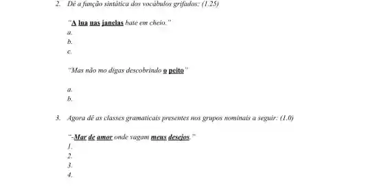 2. Dê a função sintática dos vocabulos grifados: (I .25)
"A lua nas janelas bate em cheio."
a.
b.
C.
"Mas não mo digas descobrindo o peito'
a.
b.
3. Agora dê as classes gramaticais presentes nos grupos nominais a seguir: (1.0)
"-Mar de amor onde vagam meus desejos."
1.
2.
3.
4.