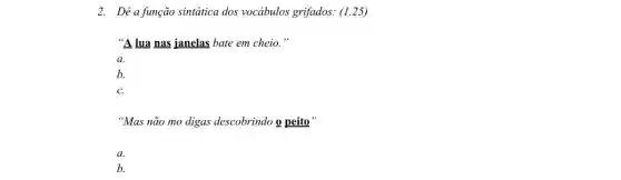 2. Dê a função sintática dos vocábulos grifados: (1.25)
"A lua nas janelas bate em cheio."
a.
b.
C.
"Mas não mo digas descobrindo o peito"
a.
b.