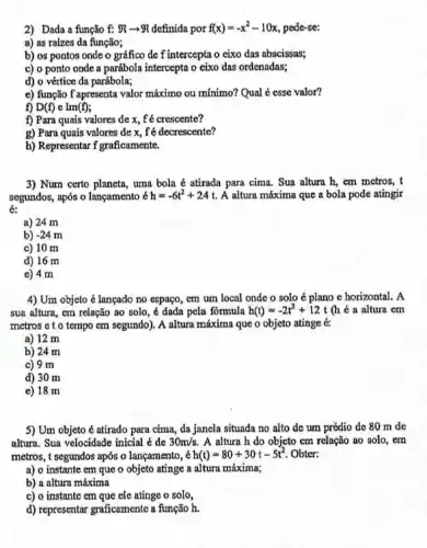 2) Dada a função f: Rarrow R definida por f(x)=-x^2-10x pede-se:
a) as raizes da função;
b) os pontos onde o gráfico de f intercepta o cixo das abscissas;
c) o ponto onde a parábola intercepta o eixo das ordenadas;
d) o vértice da parábola;
e) função f apresenta valor máximo ou mínimo? Qual é esse valor?
f) D(f) e Im(f)
f) Para quais valores de x, f'é crescente?
g) Para quais valores de x, f'é decrescente?
h) Representar f graficamente.
3) Num certo planeta uma bola é atirada para cima. Sua altura h, em metros, t
segundos, após o lançamento 6 h=-6t^2+24t A altura máxima que a bola pode atingir
6:
a) 24 m
b) -24m
c) 10 m
d) 16 m
e) 4 m
4) Um objeto é lançado no espaço, em um local onde o solo é plano e horizontal. A
sua altura, cm relação ao solo, é dada pela fórmula h(t)=-2t^2+12t (h é a altura cm
metros c t o tempo em segundo). A altura máxima que o objeto atinge e
a) 12 m
b) 24 m
c) 9 m
d) 30 m
e) 18 m
5) Um objeto é atirado para cima, da jancla situada no alto de um prédio de 80 m de
altura. Sua velocidade inicial é de 30m/s. A altura h do objeto cm relação ao solo,em
metros, t segundos após o lançamento, acute (e)h(t)=80+30t-5t^2 Obter:
a) o instante em que o objeto atinge a altura máxima;
b) a altura máxima
c) o instante em que ele atinge o solo,
d) representar graficamente a função h.