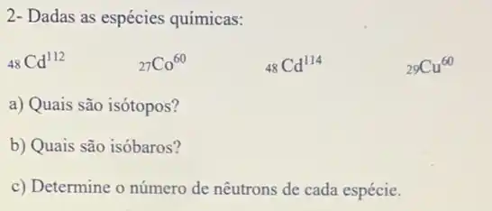 2- Dadas as espécies químicas:
(}_(48)Cd^112	()_(27)Co^60	()_(48)Cd^114	()_{29)Cu^60
a) Quais são isótopos?
b) Quais são isóbaros?
c) Determine o número de nêutrons de cada espécie.