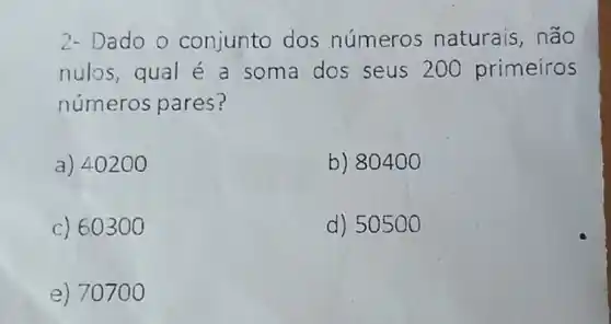 2- Dado o conjunto dos números naturais, não
nulos,qual é a soma dos seus 200 primeiros
números pares?
a) 40200
b) 80400
c) 60300
d) 5050 O
e) 707 oo