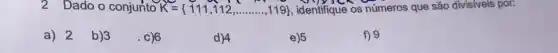 2 Dado o conjunto K= 111,112,ldots ldots ldots ,119  identifique os números que são divisiveis por:
a) 2 b)3
. c)6
d)4
e) 5
f) 9