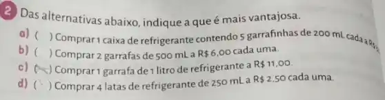 2) Das alternativas abaixo , indique a queé mais vantajosa.
a) ()
Comprar1 caixa de refrigerante contendo 5 garrafinhas de 200 mL cadaaR,
b) () Comprar 2 garrafas de 500 mL a R 6,00 cada uma.
c) (A) Comprar1 garrafade litro de refrigerante a
R 11,00
d) () Comprar 4 latas de refrigerante de 250 mL a
R 2,50 cada uma.