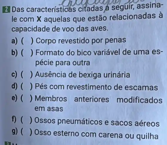 2 Das característ icas citadas a seguir,assina-
le com X aquelas que estão relacionadas à
capacidade de voo das aves.
a) () Corpo revestido por penas
b) () Formato do bico variável de uma es-
pécie para outra
c) () Ausência de bexiga urinária
d) () Pés com revestim ento de escamas
e) () Membro:s anteriores modificados
em asas
f) () Ossos pneumáticos e sacos aéreos
g) ()
Osso esterno com carena ou quilha