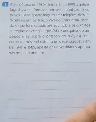 2 Até a década de 1980 e início da de 1990, a antiga
lugoslávia era formada por seis repúblicas, cinco
povos. Havia quatro línguas , três religiões, dois al-
fabetos e um partido, o Partido Comunista. Usan-
do o que foi discutido até aqui sobre os conflitos
na região da antiga lugoslávia e pesquisando um
pouco mais sobre o passado do país, explique
como foi possivel existir a unidade iugoslava en-
tre 1941 e 1989, apesar das diversidades aponta-
das no texto anterior.
__