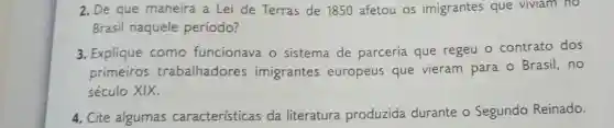 2. De que maneira a Lei de Terras de 1850 afetou os imigrantes que viviam no
Brasil naquele período?
3. Explique como funcionava o sistema de parceria que regeu 0 contrato dos
primeiros trabalhadores imigrantes europeus que vieram para o Brasil,no
século XIX.
4. Cite algumas caracteristicas da literatura produzida durante o Segundo Reinado.