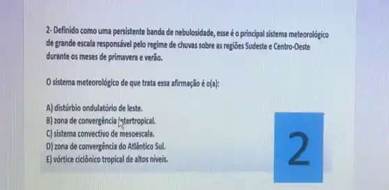 2- Definido como uma persistente banda de nebulosidade, esse éo principal sistema meteorológico
de grande escala responsável pelo regime de chuvas sobre as regiōes Sudeste e Centro-Oeste
durante os meses de primavera e verão.
sistema meteorológico de que trata essa afirmação é 0(a)
A) distúrbio ondulatório de leste.
B) zona de convergência [atertropical.
C) sistema convectivo de mesoescala.
D) zona de convergência do Atlântico Sul.	2
E) vớrtice cicônico tropical de altos niveis