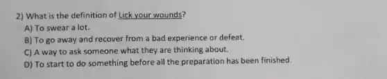 2) What is the definition of Lick your wounds?
A) To swear a lot.
B) To go away and recover from a bad experience or defeat.
C) A way to ask someone what they are thinking about.
D) To start to do something before all the preparation has been finished.