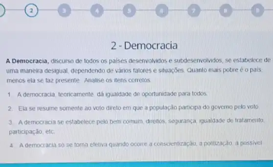 2 - Democracia
A Democracia, discurso de todos os paises desenvolvidos e subdesenvolvidos, se estabelece de
uma maneira desigual dependendo de vários fatores e situações. Quanto mais pobre é o pais
menos ela se faz presente. Analise os itens corretos
1. Ademocracia, teoricamente dá igualdade de oportunidade para todos
2. Ela se resume somente ao voto direto em que a população participa do governo pelo voto
3. Ademocracia se estabelece pelo bem comum direttos, seguranca, igualdade de tratamento.
participação, etc.
4. A democracia só se toma efetiva quando ocorre a conscientização, a politização, a possivel