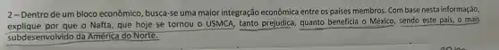 2- Dentro de um bloco econômico, busca-se uma maior integração econômica entre os países membros Com base nesta informação,
explique por que o Nafta , que hoje se tornou - USMCA, tanto prejudica quanto beneficia o México sendo este país, o mais
subdesenvolvido da América do Norte.