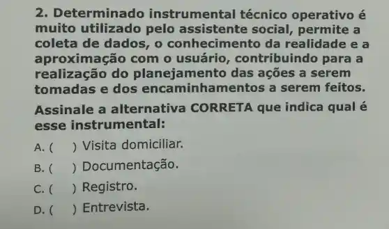 2 . Determina do instrumer tal técnico operativo é
muito utilizado pelo assistente social permite a
coleta de dados, 0 conhecime ento da realidade ea
aproxim acão com o usuário , contribuin do para a
realização do planeja mento das ações a serem
tomadas e dos encaminha mentos a serem feitos.
Assinale alternative CORRET A que indica qual é
esse instrumental:
A. () Visita domiciliar.
B. () Documentação.
C. () Registro.
D. () Entrevista.