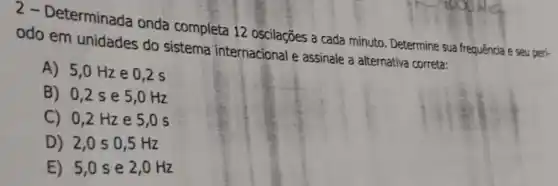 2 - Determinada onda completa 12 oscilações a cada minuto. Determine sua frequência e seu peri-
odo em unidades do sistema internacional e assinale a alternativa correta:
A) 5,0Hz e 0,2 s
B) 0,2 s e 5,0 Hz
C) 0,2 Hze 5,0 s
D) 2,0 s 0,5 Hz
E) 5,0 s e 2,0 Hz