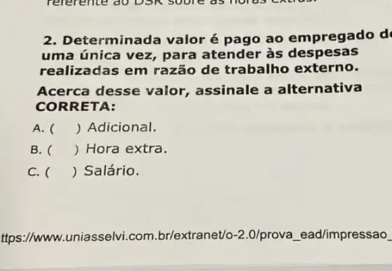 2. Determinada valor é pago ao empregado d
uma única vez,para atender às despesas
realiza das em razão de trabalho externo.
Acerca desse valor, assinale a alternativa
CORRET A:
A. () Adicional.
B. () Hora extra.
C. () Salário.
ttps://www. uniasselvi.com br/extranet/o-2.0/prova ead/impressao