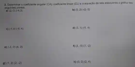 2. Determinar o coeficiente angular (CA), coeficiente linear (CL) e a equação da reta esboçando o gráfico dos
seguintes pontos.
) (2,-3)(-4,3)
b) (5,2)(-2,-3)
C) (-1,4)(-6,4)
d) (3,1)(-5,4)
e) (-3,0)(4,0)
f) (3,-5)(1,-2)
g) (1,3)(2,-2)
h) (0,0)(2,4)