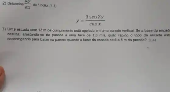 2) Determine (dy)/(dx) da função: (1,3)
y=(3sen2y)/(cosx)
3) Uma escada com 13 m de comprimento está apoiada em uma parede vertical. Se a base da escad
desliza, afastando-se da parede a uma taxa de 1,3m/s quão rápido o topo da escada est
escorregando para baixo na parede quando a base da escada está a 5 m da parede? (1,4)