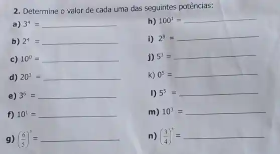 2. Determine o valor de cada uma das seguintes potências:
a) 3^4=
h) 100^1=
b) 2^4= __
i) 2^8=
c) 10^0= __
j) 5^3=
d) 20^3= __
k) 0^5=
e) 3^6= __
I) 5^5=
f) 10^1= __
m) 10^3= __
g) ((6)/(5))^3=
n) ((3)/(4))^4=