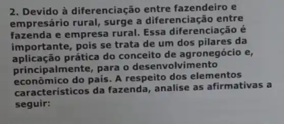 2. Devido à diferenciação entre fazendeiro e
empresário rural,surge a diferenciação entre
fazenda e empresa rural. Essa diferenciação é
importante, pois se trata de um dos pilares da
aplicação prática do conceito de ag ronegócio e,
principalmente , para o desenvolvimento
econo mico do país. A respeito dos elementos
cterísticos da fazenda, analise as afirmativas a
seguir: