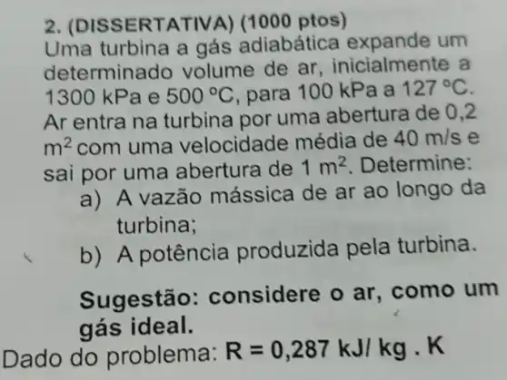 2. (DI SSER TATIV A) (1000 ptos)
Uma turbina a gás adiabática expande um
deter minado volume de ar , inicialmente a
1300 kP ae 500^circ C para 100 kPa a 127^circ C
Ar entra na turbina por uma abertura de 0,2
m^2 com uma velocida de média de 40m/s e
sai por uma abertura de 1m^2 Determine:
a) A vazão mássica de ar ao longo da
turbina;
b)A potência produzida pela turbina.
Sug estão: c onsidere o ar , como um
gás id eal.
Da ma:
R=0,287kJ/kgcdot K