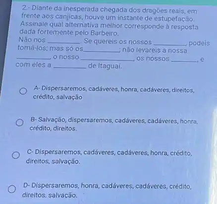 2. Diante da inesperada chegada dos dragões reais , em
frente aos canjicas, houve um instante de estupefação.
Assinale qual alternativa melhor corresponde à resposta
dada fortemente pelo Barbeiro.
Não nos __ . Se quereis os nossos __ podeis
tomá-los; mas só os __ não levareis a nossa
__ o nosso __ os nossos __ e
com eles a __ de Itagual.
A- Dispersaremos, cadáveres, honra cadáveres, direitos,
crédito, salvação
B- Salvação, dispersaremos , cadáveres, cadáveres, honra,
crédito, direitos.
C- Dispersaremos, cadáveres , cadáveres, honra, crédito,
direitos, salvação.
D-Dispersaremos, honra, caddiveres , cadáveres, crédito,
direitos salvacão.