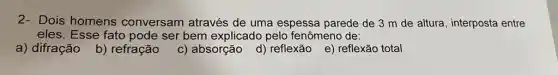 2- Dois homens conversam através de uma espessa parede de 3 m de altura, interposta entre
eles. Esse fato pode ser bem explicado pelo fenômeno de:
a) difração b)refração
c) absorção d)reflexão e) reflexão total