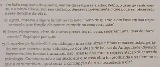 2. Dolado esquerdo do quadro, vemos duas figuras aladas: Zéfiro, o deus do vento oes-
te, e a ninfa Clóris. Em seu caderno, descreva brevemente o que pode ser observado
nesse detalhe da obra.
a) Agora, observe a figura feminina no lado direito do quadro. Com base em sua repre-
sentação, que função ela parece cumprir na cena retratada?
b) Esses elementos, além de outros presentes na cena, sugerem uma ideia de "movi-
mento". Explique por quê.
c) O quadro de Botticelli é considerado uma das obras-primas renascentistas , perío-
do em que ocorreu uma valorização dos ideais de beleza da Antiguidade Clássica:
harmonia das formas humanas , uso intenso das cores e representação de cenas da
mitologia .Considerando o contexto em que essa obra foi produzida e os elementos
que a caracterizam qual seria a concepção de Arte associada a ela?