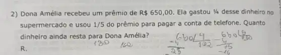 2) Dona Amélia recebeu um prêmio de R 650,00 Ela gastou 1/4 desse dinheiro no
supermercado e usou 1/5 do prêmio para pagar a conta de telefone Quanto
dinheiro ainda resta para Dona Amélia?
R.