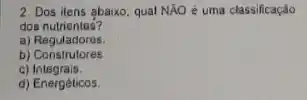 2. Dos ilens abaixo qual NÁO è uma classificaçáo
dos nutrientes?
a) Reguladores.
b)Construtores
C)Integrais.
d) Energêticos