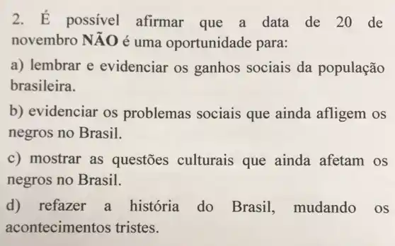 2. dot (E) possivel afirmar que a data de 20 de
novembro Ntilde (A)O é uma oportunid ade para:
a) lembrar e evidenciar os ganhos sociais da população
brasileira.
b) evidenciar os problemas sociais que ainda afligem OS
negros no Brasil.
c) mostrar as questōes culturais que ainda afetam OS
negros no Brasil.
d) refazer a história do Brasil mudando os
acontecime ntos tristes.