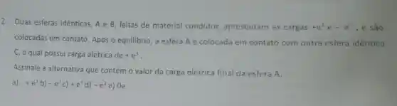 2. Duas esferas identicas, A e B , feitas de material condutor,apresentam as cargas +e^3 e -e^5 , e são
colocadas em contato. Após o equilibrio, a esfera A é colocada em contato com outra esfera identica
C, a qual possui carga elétrica de+e^3
Assinale a alternativa que contém o valor da carga elétrica final da esfera A.
a +e^2b)-e^1c)+e^1d)-e^2e) Oe