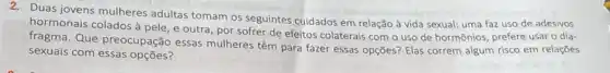 2. Duas jovens mulheres adultas tomam os seguintes cuidados em relação à vida sexual: uma faz uso de adesivos
hormonais colados à pele ,e outra, por sofrer de efeitos colaterais com o uso de hormônios prefere usar o dia-
fragma. Que preocupação essas mulheres têm para fazer essas opções? Elas correm algum risco em relaçōes
sexuais com essas opções?