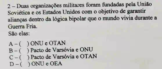 2 - Duas organizações militazes foram fundadas pela Uniao
Soviética e os Unidos com o objetivo de garantir
alianças dentro da lógica bipolar que o mundo vivia durante a
Guerra Fria.
São elas:
A- () ONU e OT AN
B- () Pacto de Varsóvia e ONU
C- () Pacto de Varsóvia e OTAN
D- () ONU e OEA