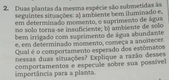 2. Duas plantas da mesma são submetidas às
seguintes situações: a)ambiente bem e,
em determinado momento, o suprimento de água
no solo torna-se insuficiente; b)ambiente de solo
bem irrigado com suprimento de água abundante
e, em determina do momento, começa a anoitecer.
Qualéo comportamento esperado dos estômatos
nessas duas situações ? Explique a razão desses
comportamentos e especule sobre sua possível
importância para a planta.