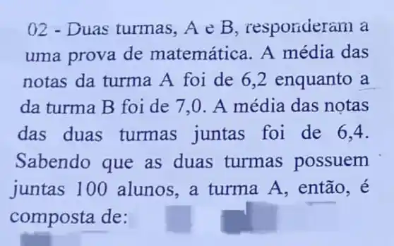 ()2 - Duas turmas ,A e B, responder am a
uma prova de matemática. A média das
notas da turma A foi de 6 ,2 enquanto a
da turma B foi de 7,0 . A média das notas
das duas turmas juntas foi de 6,4.
Sabendo que as duas turmas possuem
juntas 100 alunos, a turma A, então, é
composta de: