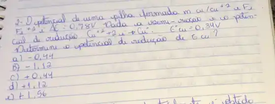 2- Dupetencial de uma pilha formada m cu / mathrm(cu)^+2 e F_(e) F_(e)+2 i-Delta C=0,78 mathrm(~V) . Dada u resmi-recaio e 10 petencial de reduráo. mathrm(Cu)^+2+2 i arrow mathrm(Cu)^circ. E^circ mathrm(Cu)=0,34 mathrm(~V) 
Dutermine o potencial de reduçäo de E mathrm(Cu) ?
a) -0,44 
B) -1,12 
c) +0,44 
d) +1,12 
e) +1,56