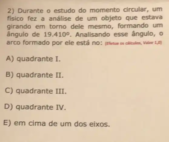 2) Durante o estudo do momento circular, um
fisico fez a análise de um objeto que estava
girando em torno dele mesmo formando um
ângulo de 19.410^circ  Analisando esse ângulo, 0
arco formado por ele está no: (Efetue os calculos, Valor 1,0)
A) quadrante I.
B) quadrante II
C) quadran te III.
D) quadran te TV.
E) em cima de um dos eixos.