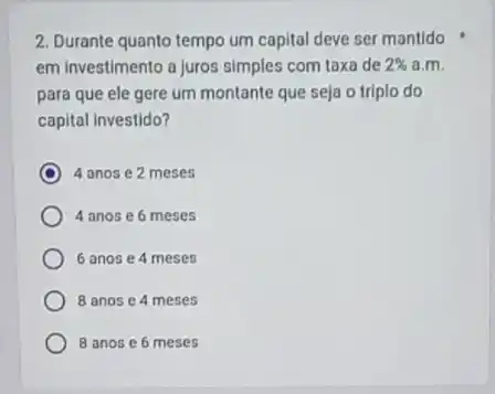 2. Durante quanto tempo um capital deve ser mantido
em investimento a Juros simples com taxa de 2%  a.m.
para que ele gere um montante que seja o triplo do
capital investido?
4 anos e 2 meses
4 anos e 6 meses
6 anos e 4 meses
8 anos e 4 meses
8 anos e 6 meses