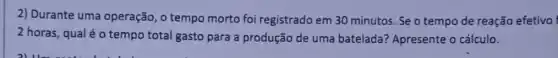 2) Durante uma operação, o tempo morto foi registrado em 30 minutos. Se o tempo de reação efetivo
2 horas, qualé o tempo total gasto para a produção de uma batelada? Apresente o cálculo.