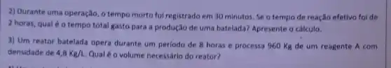 2) Durante uma operação , o tempo morto fol registrado em 30 minutos . Se o tempo de reação efetivo foi de
2 horas, qual é o tempo total gasto para a produção de uma batelada? Apresente o cálculo.
3) Um reator batelada opera durante um periodo de 8 horas e processa 960 Kg de um reagente A com
densidade de 4,8Kg/L Qual é o volume necessário do reator?