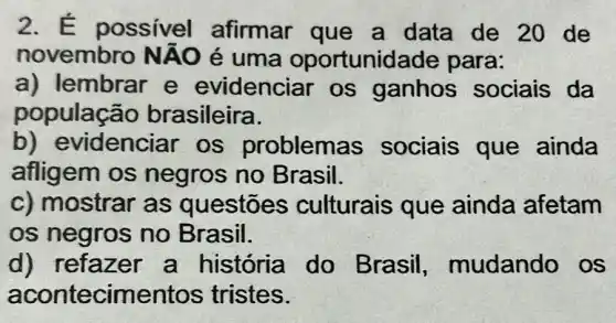 2. E possivel afirmar que a data de 20 de
novembro NAO é uma oportunidade para:
a) lembrar e evidencia r os ganhos sociais da
populaç?io brasileira.
b) evidencia ir os problemas sociais que ainda
afligem os negros no Brasil.
c) mostrar as questōes culturais que ainda afetam
os negros no Brasil.
d) refazer a história do Brasil,mudando os
acontecime entos tristes.