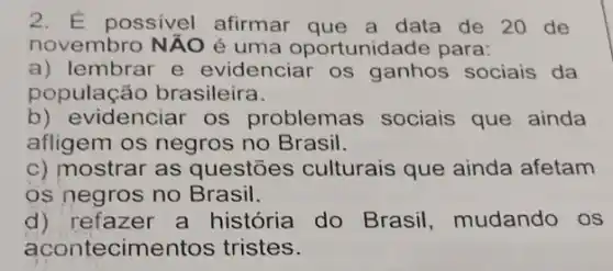 2. E possivel afirmar que a data de 20 de
novembro Ntilde (A)O é uma oportunida de para:
a) lembrar e evidenciar os ganhos sociais da
população brasileira.
b) evidenciar os problemas sociais que ainda
afligem os negros no Brasil.
c) mostrar as questões culturais que ainda afetam
os negros no Brasil.
d) refazer a história do Brasil , mudando os
acontecimer tos tristes.