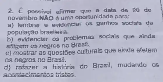 2. E possiver afirmar đata đe là đe
novembro NXO 6 uma oportunida de para:
a) lembrar e evidenciar os ganhos sociais đa
população brasileira
b) evidenciar os problemas socials que ainda
afligem os negros no Breas
c) mostrar as questōes culturais que ainda afetam
08 negos no B rash
d) refazer a historia do Brasil, mudando OS
accorderians dishes.